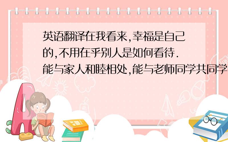 英语翻译在我看来,幸福是自己的,不用在乎别人是如何看待.能与家人和睦相处,能与老师同学共同学习,向着自己未来的目标努力,