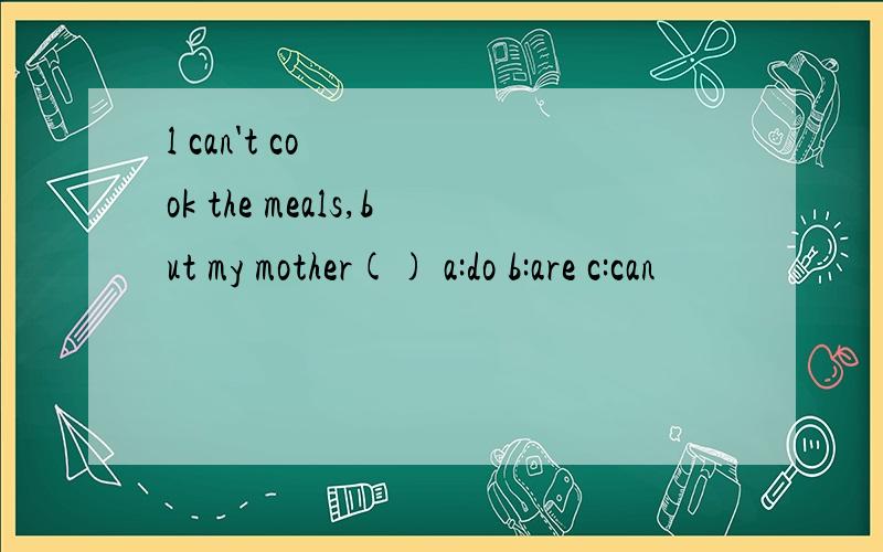 l can't cook the meals,but my mother() a:do b:are c:can