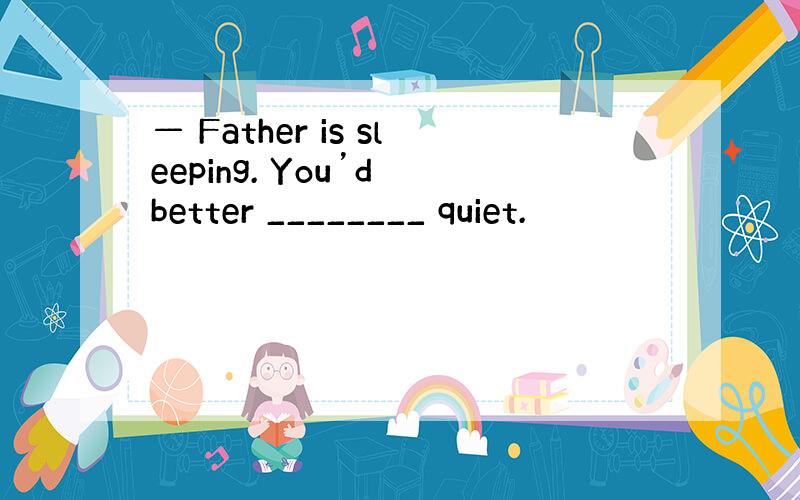 — Father is sleeping. You’d better ________ quiet.