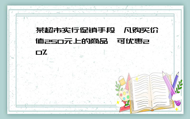 某超市实行促销手段,凡购买价值250元上的商品,可优惠20%,