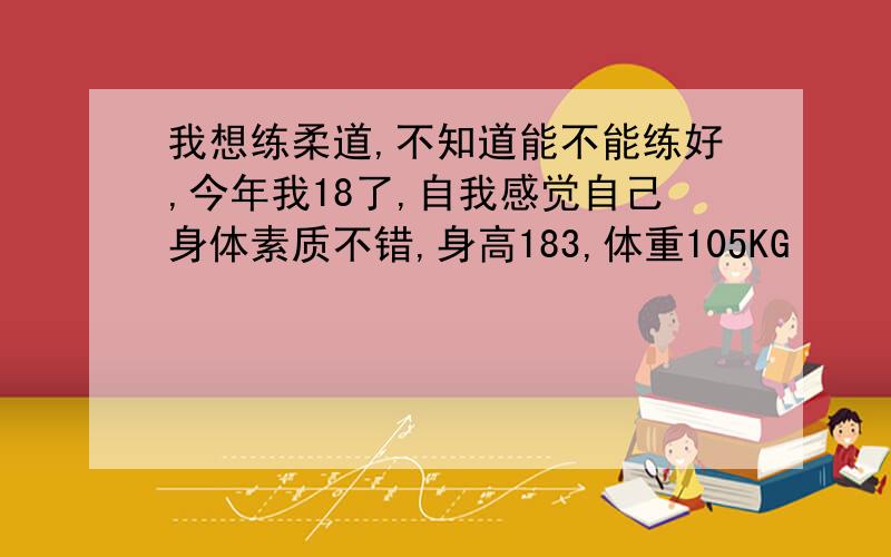 我想练柔道,不知道能不能练好,今年我18了,自我感觉自己身体素质不错,身高183,体重105KG