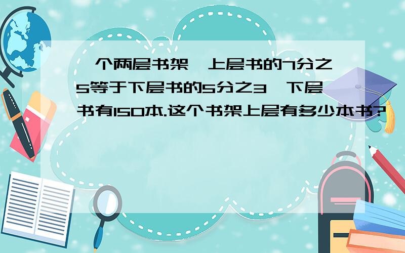 一个两层书架,上层书的7分之5等于下层书的5分之3,下层书有150本.这个书架上层有多少本书?