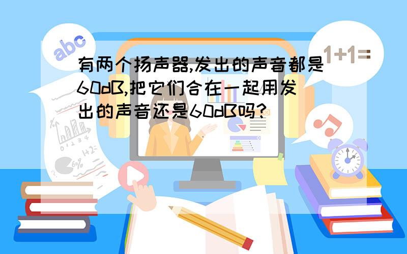 有两个扬声器,发出的声音都是60dB,把它们合在一起用发出的声音还是60dB吗?