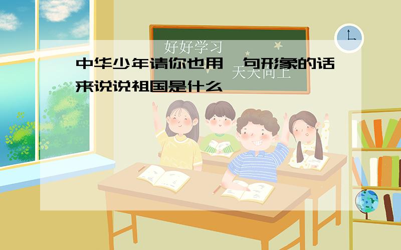 中华少年请你也用一句形象的话来说说祖国是什么