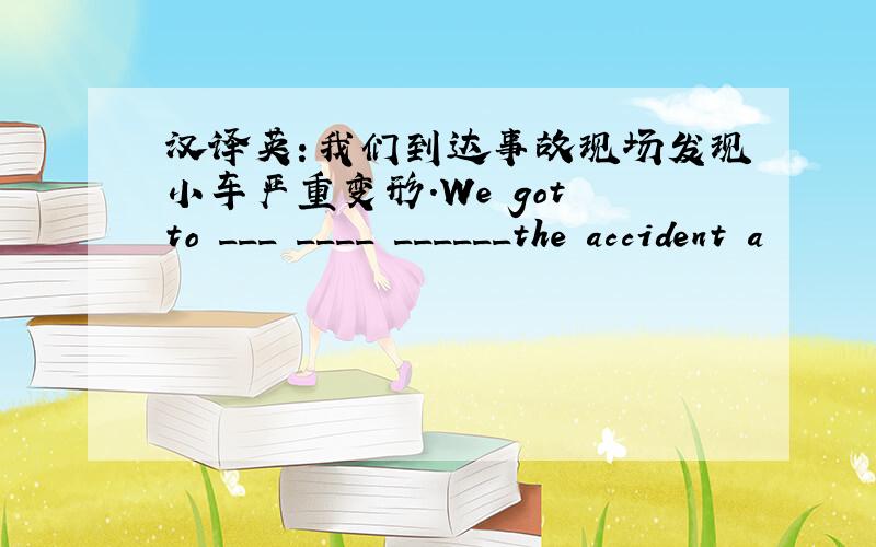 汉译英：我们到达事故现场发现小车严重变形.We got to ___ ____ ______the accident a