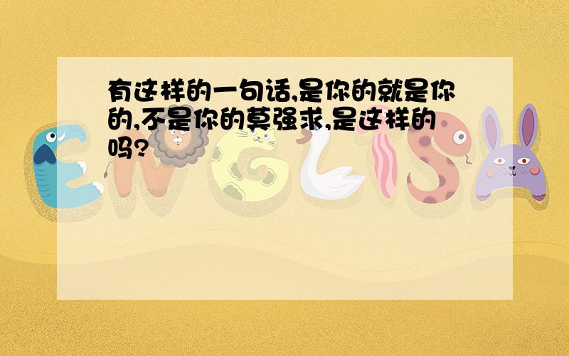 有这样的一句话,是你的就是你的,不是你的莫强求,是这样的吗?