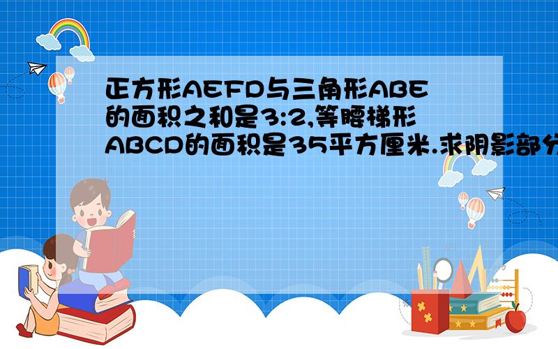 正方形AEFD与三角形ABE的面积之和是3:2,等腰梯形ABCD的面积是35平方厘米.求阴影部分的面积.