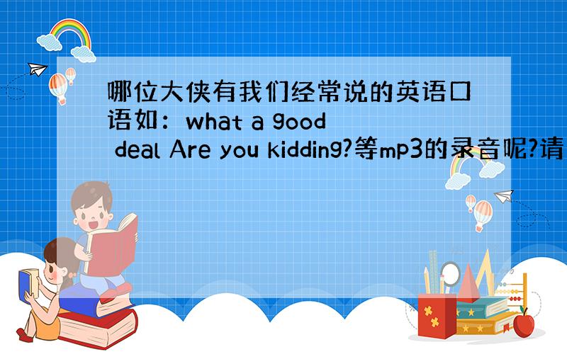 哪位大侠有我们经常说的英语口语如：what a good deal Are you kidding?等mp3的录音呢?请