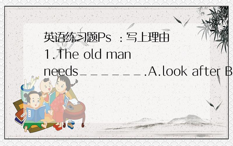 英语练习题Ps ：写上理由 1.The old man needs______.A.look after B.looki