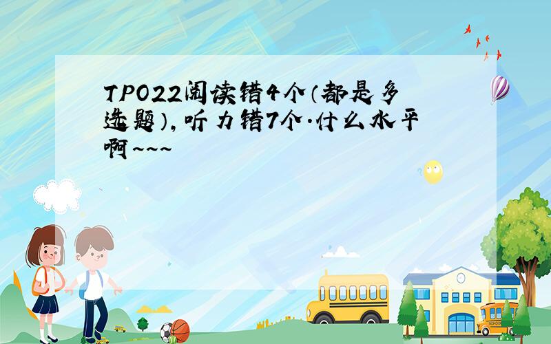 TPO22阅读错4个（都是多选题）,听力错7个.什么水平啊~~~