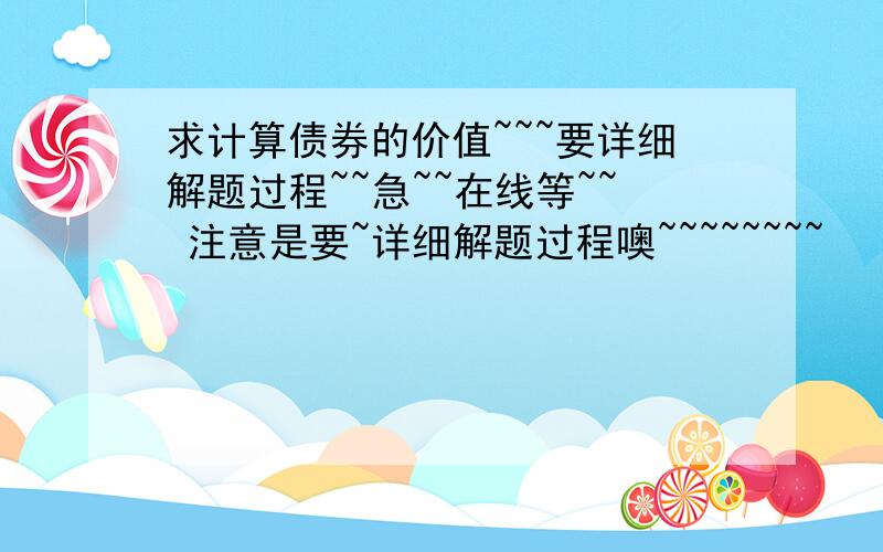 求计算债券的价值~~~要详细解题过程~~急~~在线等~~ 注意是要~详细解题过程噢~~~~~~~~