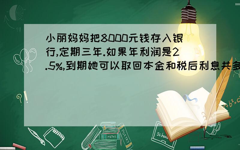 小丽妈妈把8000元钱存入银行,定期三年.如果年利润是2.5%,到期她可以取回本金和税后利息共多少元?