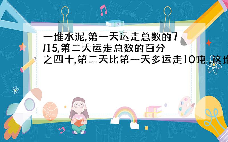 一堆水泥,第一天运走总数的7/15,第二天运走总数的百分之四十,第二天比第一天多运走10吨 ,这堆水泥共有