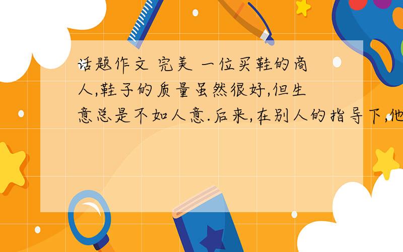 话题作文 完美 一位买鞋的商人,鞋子的质量虽然很好,但生意总是不如人意.后来,在别人的指导下,他专门往商店里放了一些质量