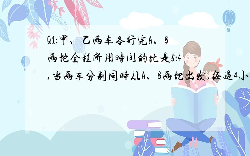 Q1：甲、乙两车各行完A、B两地全程所用时间的比是5：4,当两车分别同时从A、B两地出发,经过4小时后两车在离 中（注意