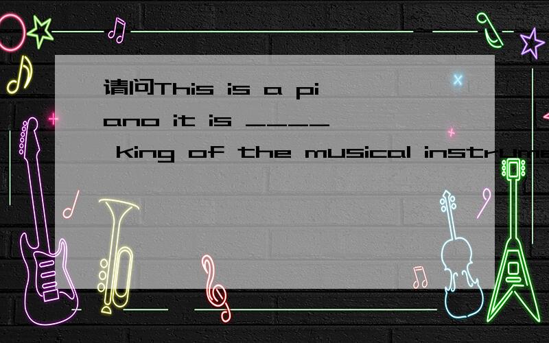 请问This is a piano it is ____ king of the musical instruments