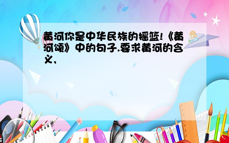 黄河你是中华民族的摇篮!《黄河颂》中的句子.要求黄河的含义,