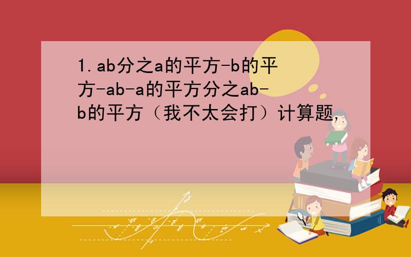 1.ab分之a的平方-b的平方-ab-a的平方分之ab-b的平方（我不太会打）计算题,