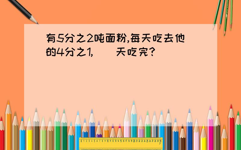 有5分之2吨面粉,每天吃去他的4分之1,（）天吃完?