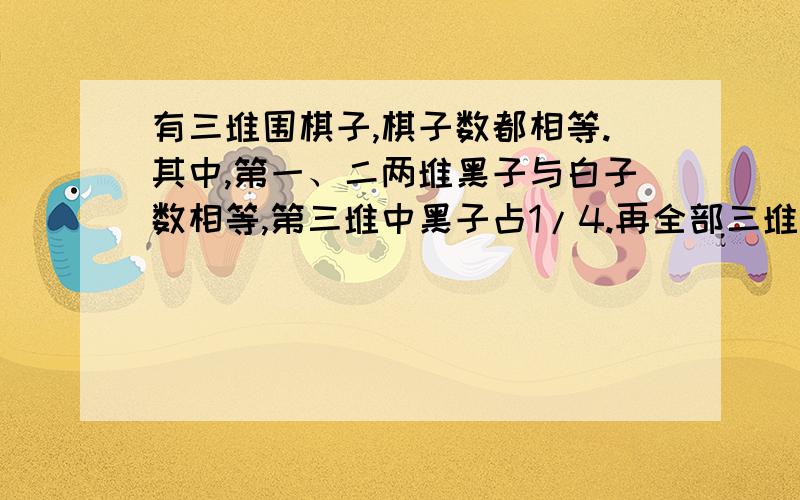 有三堆围棋子,棋子数都相等.其中,第一、二两堆黑子与白子数相等,第三堆中黑子占1/4.再全部三堆棋子中,黑子数和白子数各