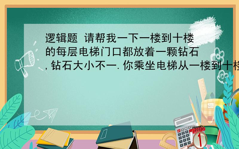 逻辑题 请帮我一下一楼到十楼的每层电梯门口都放着一颗钻石,钻石大小不一.你乘坐电梯从一楼到十楼,每层楼电梯门都会打开一次