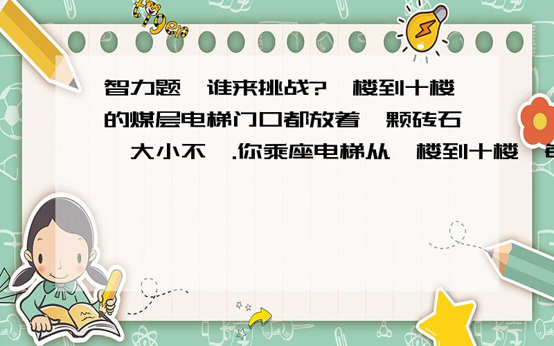 智力题,谁来挑战?一楼到十楼的煤层电梯门口都放着一颗砖石,大小不一.你乘座电梯从一楼到十楼,每层楼电梯都会打开一次,只能