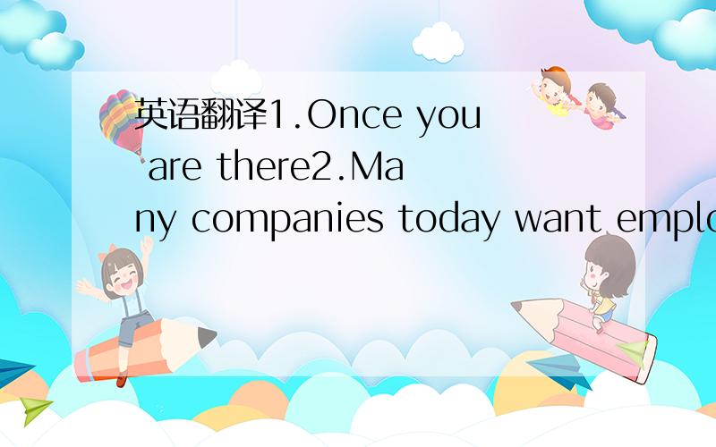 英语翻译1.Once you are there2.Many companies today want employee