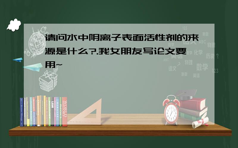 请问水中阴离子表面活性剂的来源是什么?.我女朋友写论文要用~