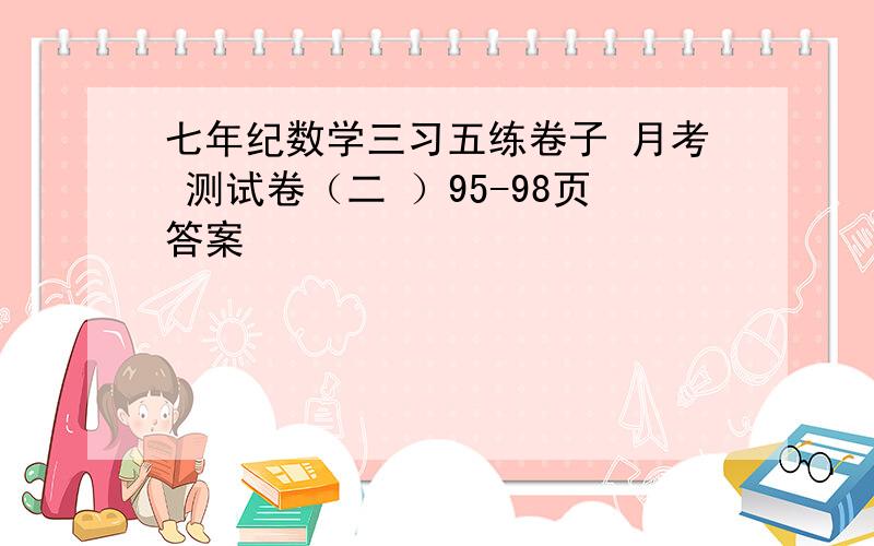 七年纪数学三习五练卷子 月考 测试卷（二 ）95-98页答案