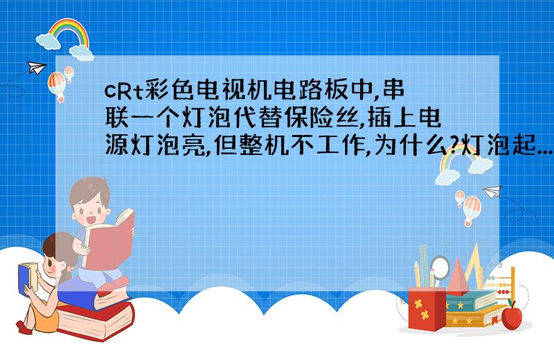 cRt彩色电视机电路板中,串联一个灯泡代替保险丝,插上电源灯泡亮,但整机不工作,为什么?灯泡起...