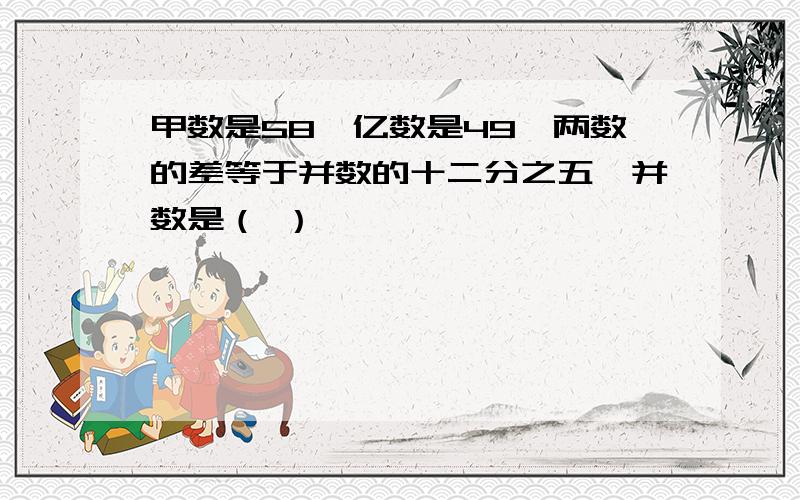 甲数是58,亿数是49,两数的差等于并数的十二分之五,并数是（ ）