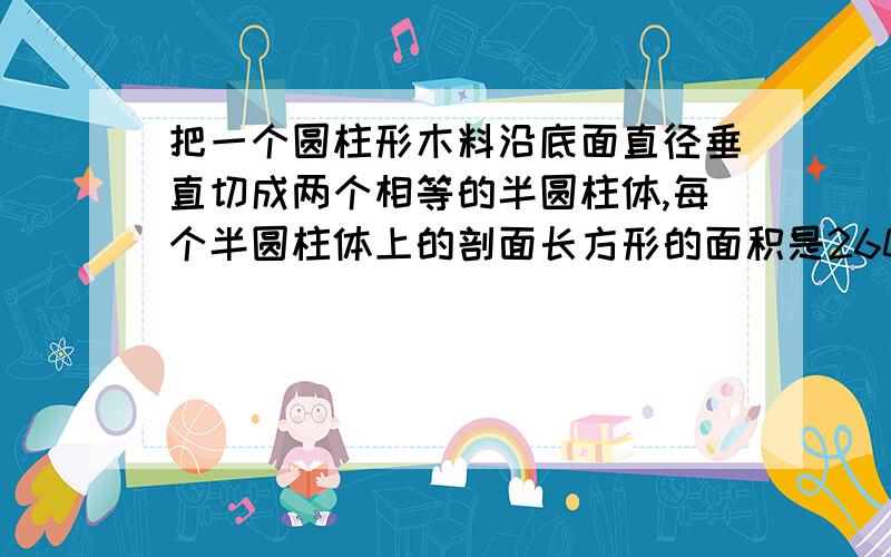 把一个圆柱形木料沿底面直径垂直切成两个相等的半圆柱体,每个半圆柱体上的剖面长方形的面积是260平方厘米,求原来这个圆柱的