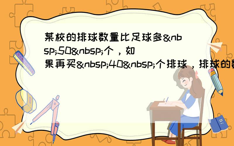 某校的排球数量比足球多 50 个，如果再买 40 个排球，排球的数量就是足球的3