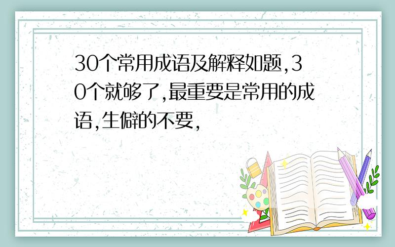 30个常用成语及解释如题,30个就够了,最重要是常用的成语,生僻的不要,