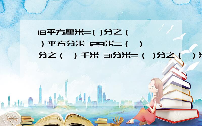 18平方厘米=( )分之（ ）平方分米 129米=（ ）分之（ ）千米 31分米=（ )分之（ ）米 注意是分数哦