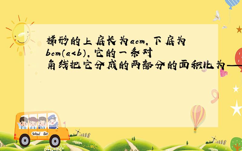 梯形的上底长为acm,下底为bcm（a＜b）,它的一条对角线把它分成的两部分的面积比为——?