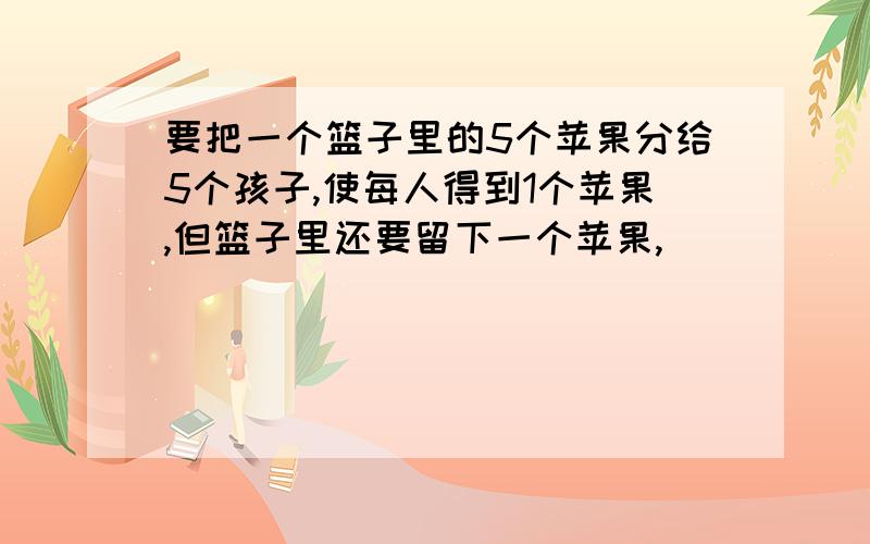 要把一个篮子里的5个苹果分给5个孩子,使每人得到1个苹果,但篮子里还要留下一个苹果,