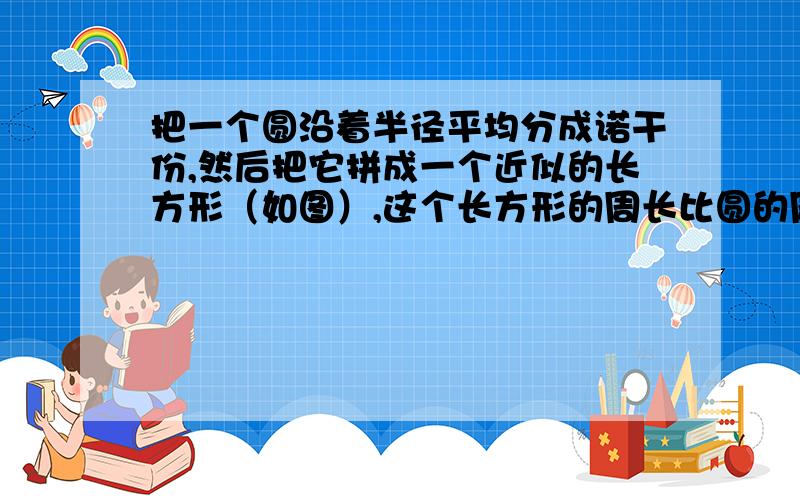 把一个圆沿着半径平均分成诺干份,然后把它拼成一个近似的长方形（如图）,这个长方形的周长比圆的周长增加