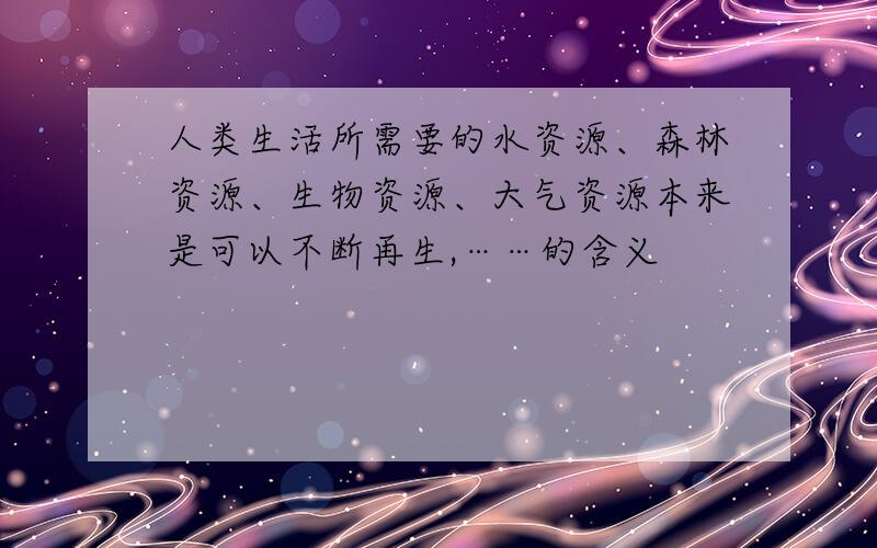 人类生活所需要的水资源、森林资源、生物资源、大气资源本来是可以不断再生,……的含义