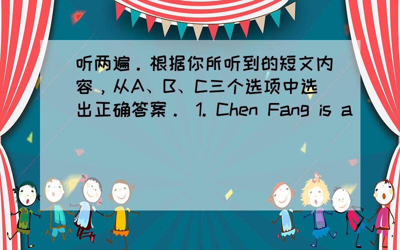 听两遍。根据你所听到的短文内容，从A、B、C三个选项中选出正确答案。 1. Chen Fang is a ______.