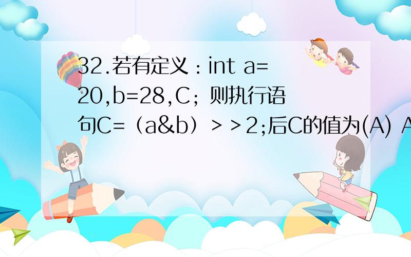 32.若有定义：int a=20,b=28,C；则执行语句C=（a&b）＞＞2;后C的值为(A) A.5 B.7 C.8