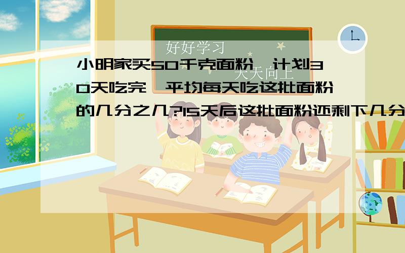 小明家买50千克面粉,计划30天吃完,平均每天吃这批面粉的几分之几?15天后这批面粉还剩下几分之几?