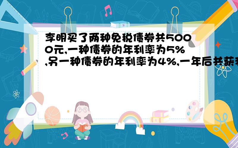 李明买了两种免税债券共5000元,一种债券的年利率为5%,另一种债券的年利率为4%,一年后共获利息235元,问两种债券给