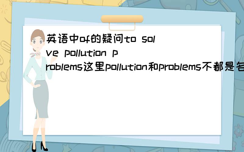 英语中of的疑问to solve pollution problems这里pollution和problems不都是名词