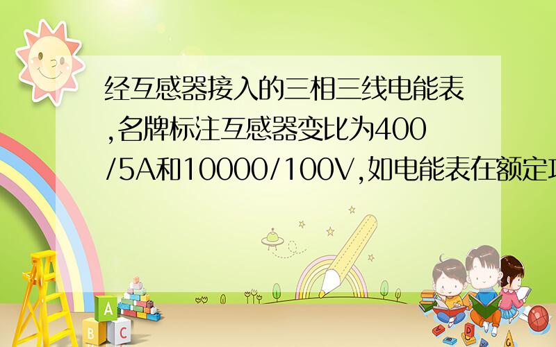 经互感器接入的三相三线电能表,名牌标注互感器变比为400/5A和10000/100V,如电能表在额定功率下圆盘转40r,