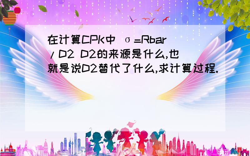 在计算CPK中 σ=Rbar/D2 D2的来源是什么,也就是说D2替代了什么,求计算过程.