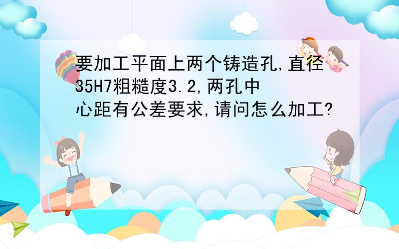 要加工平面上两个铸造孔,直径35H7粗糙度3.2,两孔中心距有公差要求,请问怎么加工?