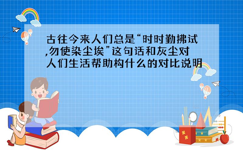 古往今来人们总是“时时勤拂试,勿使染尘埃”这句话和灰尘对人们生活帮助构什么的对比说明