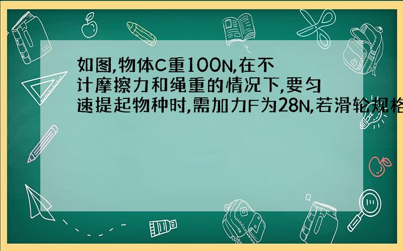 如图,物体C重100N,在不计摩擦力和绳重的情况下,要匀速提起物种时,需加力F为28N,若滑轮规格相同,则