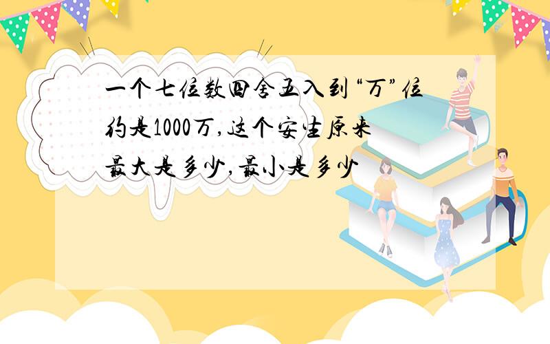 一个七位数四舍五入到“万”位约是1000万,这个安生原来最大是多少,最小是多少